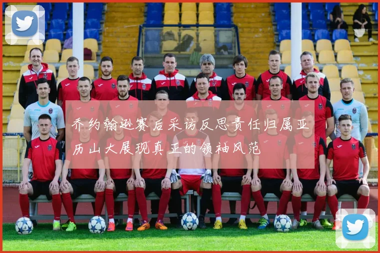 乔约翰逊赛后采访反思责任归属亚历山大展现真正的领袖风范