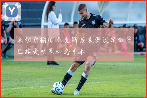 米切尔输给尼克斯后表现淡定似乎已接受结果心态平和