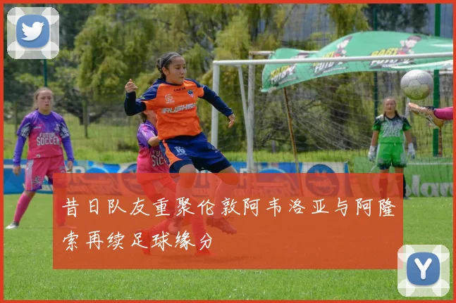 昔日队友重聚伦敦阿韦洛亚与阿隆索再续足球缘分