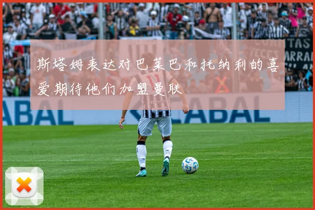 斯塔姆表达对巴莱巴和托纳利的喜爱期待他们加盟曼联