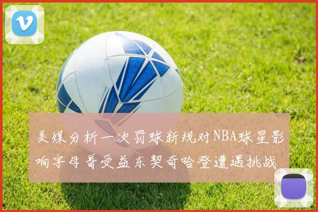 美媒分析一次罚球新规对NBA球星影响字母哥受益东契奇哈登遭遇挑战