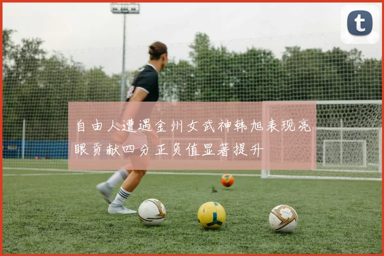 自由人遭遇金州女武神韩旭表现亮眼贡献四分正负值显著提升