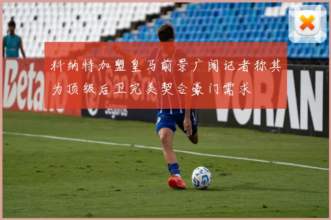 科纳特加盟皇马前景广阔记者称其为顶级后卫完美契合豪门需求