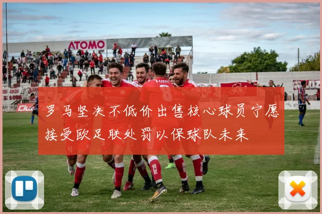 罗马坚决不低价出售核心球员宁愿接受欧足联处罚以保球队未来