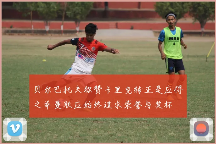 贝尔巴托夫称赞卡里克转正是应得之举曼联应始终追求荣誉与奖杯