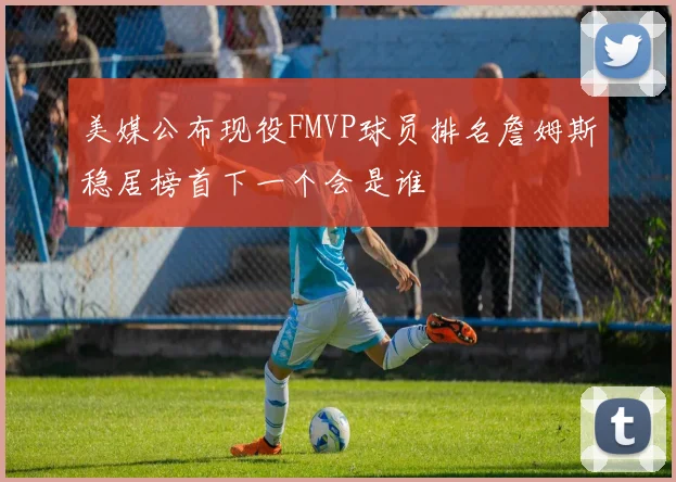美媒公布现役FMVP球员排名詹姆斯稳居榜首下一个会是谁