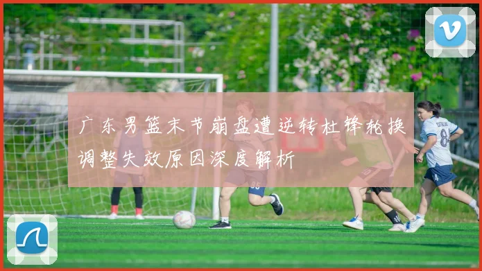 广东男篮末节崩盘遭逆转杜锋轮换调整失效原因深度解析