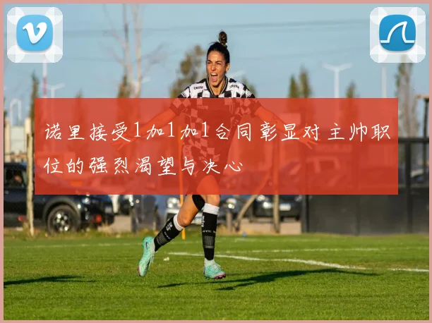 诺里接受1加1加1合同彰显对主帅职位的强烈渴望与决心