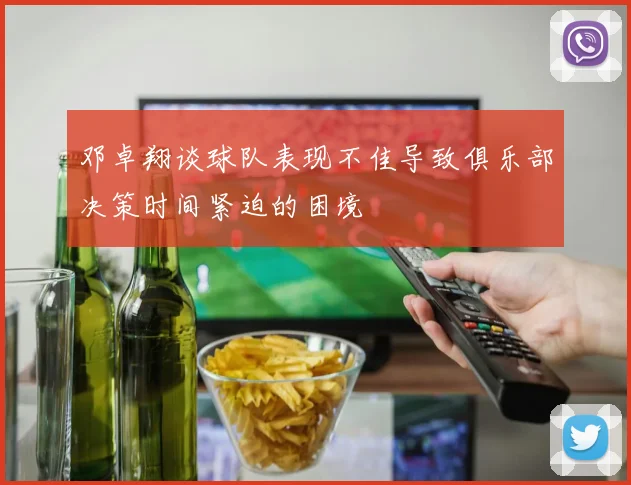 邓卓翔谈球队表现不佳导致俱乐部决策时间紧迫的困境
