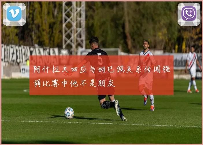 阿什拉夫回应与姆巴佩关系传闻强调比赛中他不是朋友