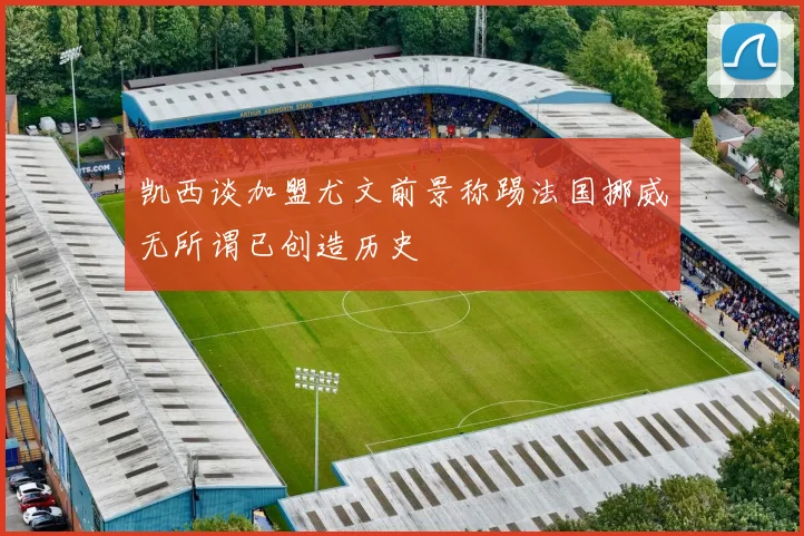 凯西谈加盟尤文前景称踢法国挪威无所谓已创造历史