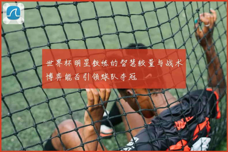世界杯明星教练的智慧较量与战术博弈能否引领球队夺冠