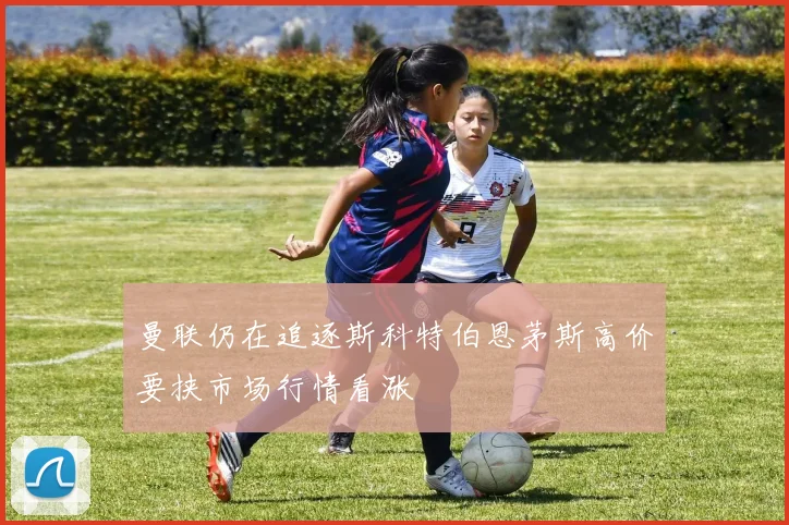 曼联仍在追逐斯科特伯恩茅斯高价要挟市场行情看涨