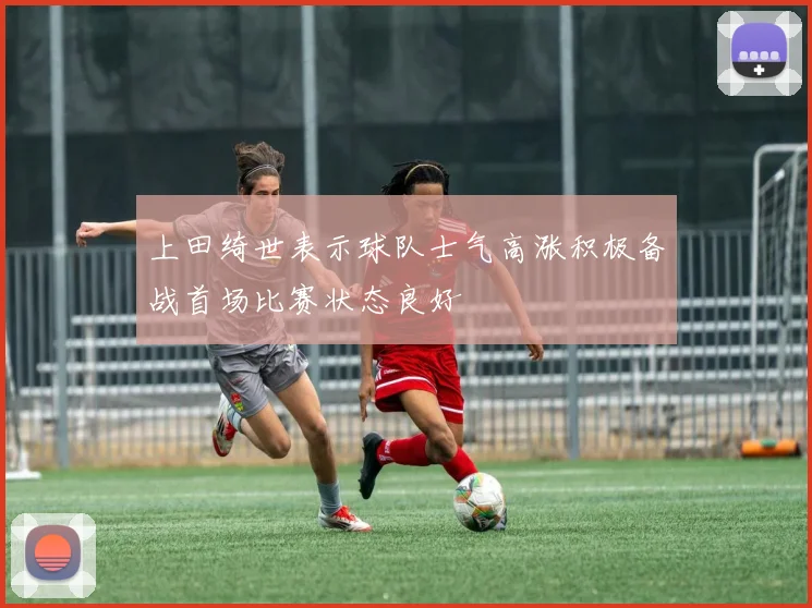 上田绮世表示球队士气高涨积极备战首场比赛状态良好