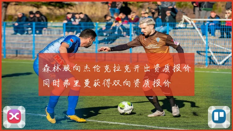 森林狼向杰伦克拉克开出资质报价同时弗里曼获得双向资质报价