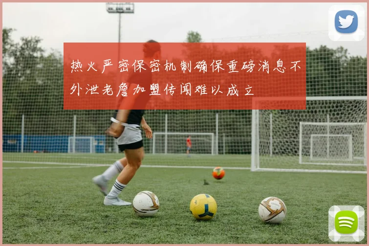 热火严密保密机制确保重磅消息不外泄老詹加盟传闻难以成立