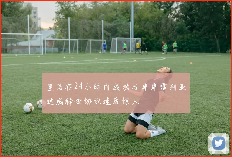 皇马在24小时内成功与库库雷利亚达成转会协议速度惊人