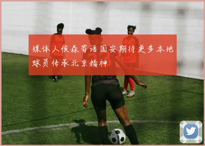 媒体人侯森寄语国安期待更多本地球员传承北京精神