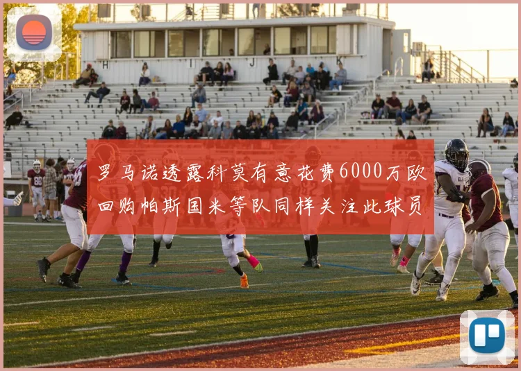 罗马诺透露科莫有意花费6000万欧回购帕斯国米等队同样关注此球员